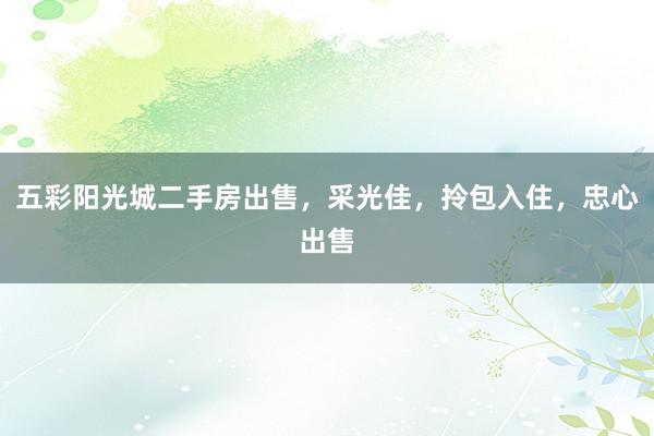 五彩阳光城二手房出售，采光佳，拎包入住，忠心出售